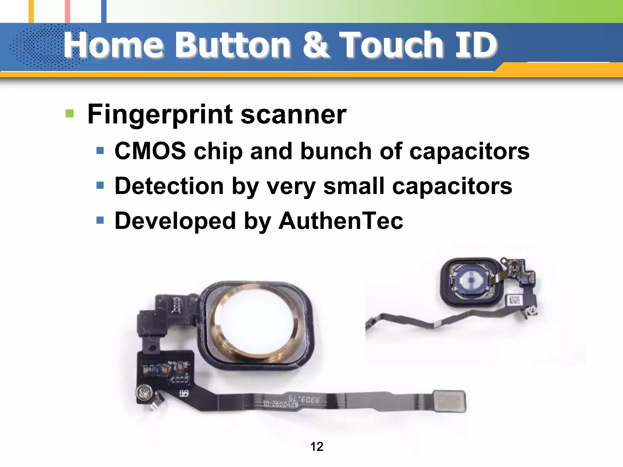 Home Button & Touch ID
 Fingerprint scanner
 CMOS chip and bunch of capacitors
 Detection by very small capacitors
 Developed by AuthenTec

12

 