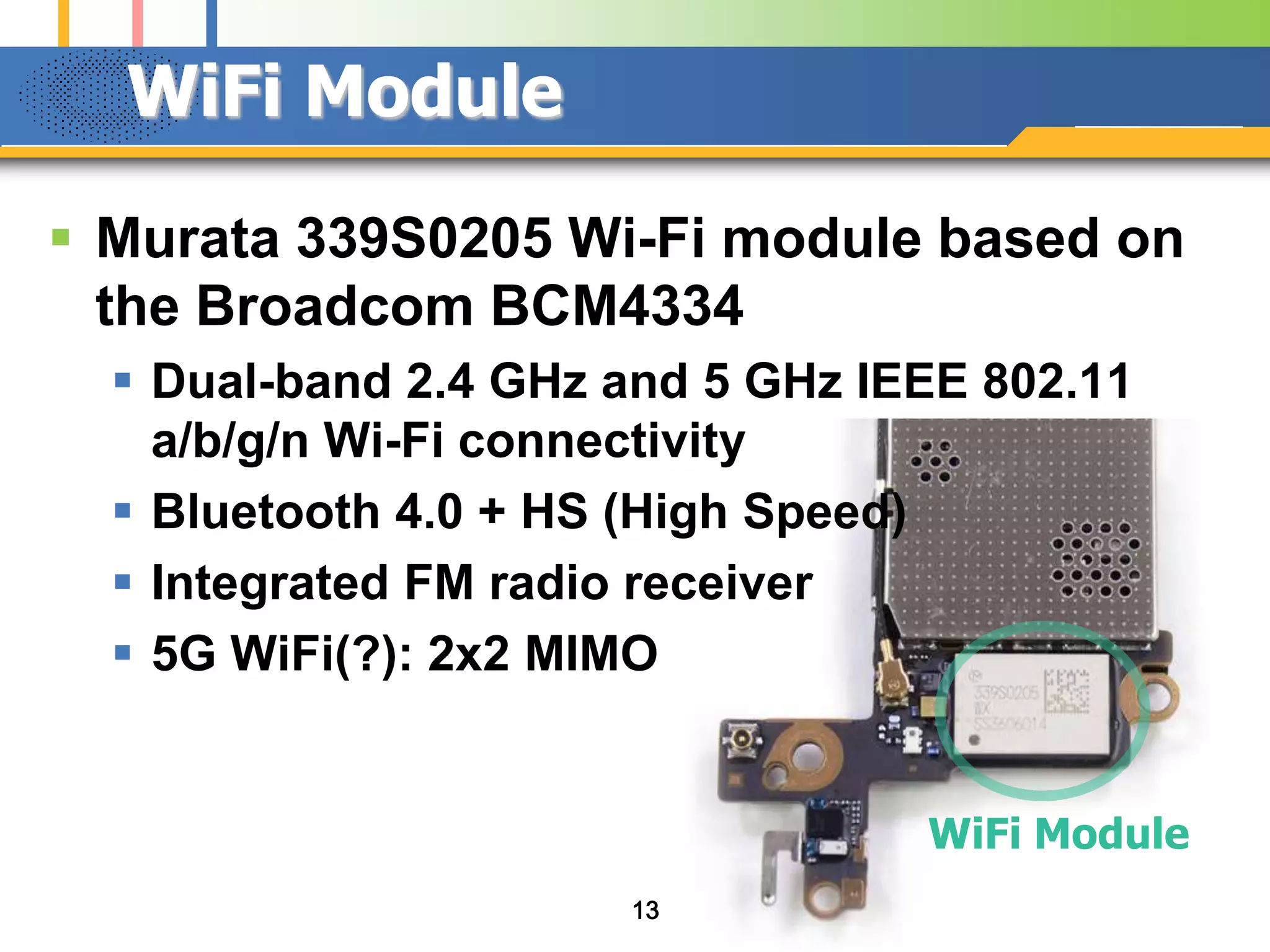 WiFi Module
 Murata 339S0205 Wi-Fi module based on
the Broadcom BCM4334
 Dual-band 2.4 GHz and 5 GHz IEEE 802.11
a/b/g/n Wi-Fi connectivity
 Bluetooth 4.0 + HS (High Speed)
 Integrated FM radio receiver
 5G WiFi(?): 2x2 MIMO

WiFi Module
13

 