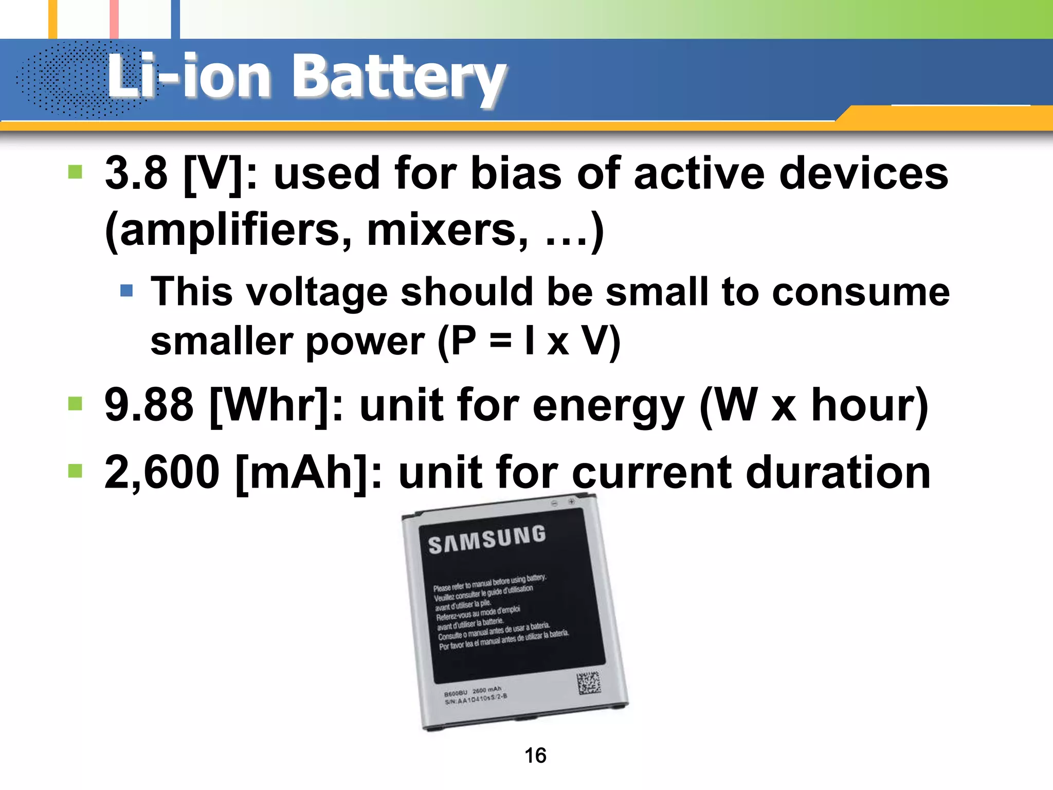 Li-ion Battery
 3.8 [V]: used for bias of active devices
(amplifiers, mixers, …)
 This voltage should be small to consume
smaller power (P = I x V)

 9.88 [Whr]: unit for energy (W x hour)
 2,600 [mAh]: unit for current duration

16

 