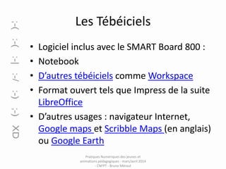Les Tébéiciels
•
•
•
•

Logiciel inclus avec le SMART Board 800 :
Notebook
D’autres tébéiciels comme Workspace
Format ouvert tels que Impress de la suite
LibreOffice
• D’autres usages : navigateur Internet,
Google maps et Scribble Maps (en anglais)
ou Google Earth
Pratiques Numériques des jeunes et
animations pédagogiques - mars/avril 2014
- CNFPT - Bruno Méraut

 