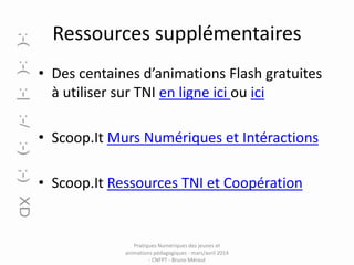 Ressources supplémentaires
• Des centaines d’animations Flash gratuites
à utiliser sur TNI en ligne ici ou ici
• Scoop.It Murs Numériques et Intéractions
• Scoop.It Ressources TNI et Coopération

Pratiques Numériques des jeunes et
animations pédagogiques - mars/avril 2014
- CNFPT - Bruno Méraut

 