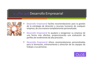 2.	
  ¿Por	
  qué	
  Desarrollo	
  Empresarial?	
  
!  Desarrollo	
   Empresarial	
   facilita	
   recomendaciones	
   para	
   la	
   gesEón	
  

de	
   la	
   estrategia	
   de	
   dirección	
   y	
   recursos	
   humanos	
   de	
   cualquier	
  
empresa,	
  de	
  una	
  manera	
  completamente	
  personalizada.	
  

!  Desarrollo	
   Empresarial	
   le	
   ayudará	
   a	
   reorganizar	
   su	
   empresa	
   de	
  

una	
   forma	
   más	
   efecEva,	
   proporcionando	
   una	
   evaluación	
   de	
  
perﬁles	
  de	
  rendimiento	
  de	
  alta	
  precisión.	
  

!  Desarrollo	
   Empresarial	
   ofrece	
   recomendaciones	
   personalizadas	
  

para	
   la	
   formación,	
   entrenamiento	
   y	
   dirección	
   de	
   los	
   equipos	
   de	
  
trabajo	
  y	
  sus	
  personas.	
  

OLOS

 