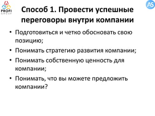 Способ 1. Провести успешные
переговоры внутри компании
• Подготовиться и четко обосновать свою
позицию;
• Понимать стратегию развития компании;
• Понимать собственную ценность для
компании;
• Понимать, что вы можете предложить
компании?

 