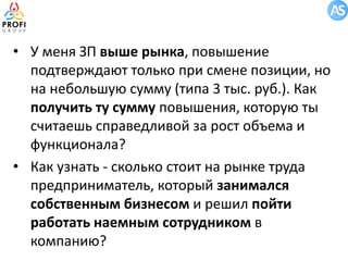 • У меня ЗП выше рынка, повышение
подтверждают только при смене позиции, но
на небольшую сумму (типа 3 тыс. руб.). Как
получить ту сумму повышения, которую ты
считаешь справедливой за рост объема и
функционала?
• Как узнать - сколько стоит на рынке труда
предприниматель, который занимался
собственным бизнесом и решил пойти
работать наемным сотрудником в
компанию?

 