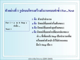 ตัวอย่ างที่ 1 รู ปแบบโครงสร้ างผังงานแบบทาซ้า For...Next
For i = a to b Step c
คาสั่ ง ...
Next i

i คือ ตัวแปรจานวน
a คือ นิพจน์ ทบอกค่ าเริ่มต้ นของ i
ี่
b คือ นิพจน์ ทบอกค่ าสุ ดท้ ายของ i
ี่
c คือ นิพจน์ ที่บอกค่ าเปลียนแปลงของ i
่
ค่ า c ที่เพิมหลัง Step เป็ นจานวนเพิม
่
่
หรือลดค่ าตัวแปร ถ้ าไม่ กาหนดจะ
ถือว่ า Step เป็ น 1

หลักการเขียนโปรแกรม (2201-2410)

 