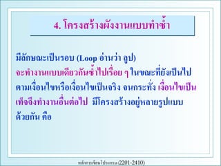 4. โครงสร้ างผังงานแบบทาซ้า
มีลกษณะเป็ นรอบ (Loop อ่ านว่ า ลูป)
ั
จะทางานแบบเดียวกันซ้าไปเรื่อย ๆ ในขณะทียงเป็ นไป
่ั
ตามเงือนไขหรือเงือนไขเป็ นจริง จนกระทัง เงือนไขเป็ น
่
่
่ ่
เท็จจึงทางานอืนต่ อไป มีโครงสร้ างอยู่หลายรู ปแบบ
่
ด้ วยกัน คือ

หลักการเขียนโปรแกรม (2201-2410)

 