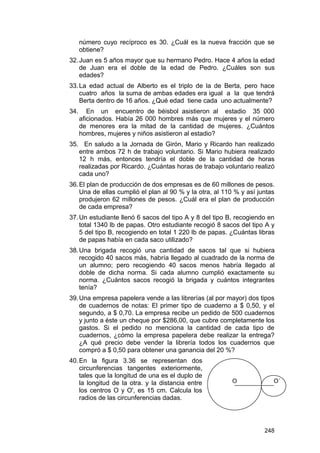 número cuyo recíproco es 30. ¿Cuál es la nueva fracción que se
obtiene?
32. Juan es 5 años mayor que su hermano Pedro. Hace 4 años la edad
de Juan era el doble de la edad de Pedro. ¿Cuáles son sus
edades?
33. La edad actual de Alberto es el triplo de la de Berta, pero hace
cuatro años la suma de ambas edades era igual a la que tendrá
Berta dentro de 16 años. ¿Qué edad tiene cada uno actualmente?
34.

En un encuentro de béisbol asistieron al estadio 35 000
aficionados. Había 26 000 hombres más que mujeres y el número
de menores era la mitad de la cantidad de mujeres. ¿Cuántos
hombres, mujeres y niños asistieron al estadio?

35. En saludo a la Jornada de Girón, Mario y Ricardo han realizado
entre ambos 72 h de trabajo voluntario. Si Mario hubiera realizado
12 h más, entonces tendría el doble de la cantidad de horas
realizadas por Ricardo. ¿Cuántas horas de trabajo voluntario realizó
cada uno?
36. El plan de producción de dos empresas es de 60 millones de pesos.
Una de ellas cumplió el plan al 90 % y la otra, al 110 % y así juntas
produjeron 62 millones de pesos. ¿Cuál era el plan de producción
de cada empresa?
37. Un estudiante llenó 6 sacos del tipo A y 8 del tipo B, recogiendo en
total 1340 lb de papas. Otro estudiante recogió 8 sacos del tipo A y
5 del tipo B, recogiendo en total 1 220 lb de papas. ¿Cuántas libras
de papas había en cada saco utilizado?
38. Una brigada recogió una cantidad de sacos tal que si hubiera
recogido 40 sacos más, habría llegado al cuadrado de la norma de
un alumno; pero recogiendo 40 sacos menos habría llegado al
doble de dicha norma. Si cada alumno cumplió exactamente su
norma. ¿Cuántos sacos recogió la brigada y cuántos integrantes
tenía?
39. Una empresa papelera vende a las librerías (al por mayor) dos tipos
de cuadernos de notas: El primer tipo de cuaderno a $ 0,50, y el
segundo, a $ 0,70. La empresa recibe un pedido de 500 cuadernos
y junto a éste un cheque por $286,00, que cubre completamente los
gastos. Si el pedido no menciona la cantidad de cada tipo de
cuadernos, ¿cómo la empresa papelera debe realizar la entrega?
¿A qué precio debe vender la librería todos los cuadernos que
compró a $ 0,50 para obtener una ganancia del 20 %?
40. En la figura 3.36 se representan dos
circunferencias tangentes exteriormente,
tales que la longitud de una es el duplo de
la longitud de la otra. y la distancia entre
los centros O y O', es 15 cm. Calcula los
radios de las circunferencias dadas.

O

O´

248

 