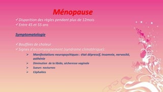 Ménopause
Disparition des règles pendant plus de 12mois
Entre 45 et 55 ans
Symptomatologie
Bouffées de chaleur
Signes d'accompagnement (syndrome climatérique):


Manifestations neuropsychiques : état dépressif, insomnie, nervosité,
asthénie





Diminution de la libido, sécheresse vaginale
Sueurs nocturnes
Céphalées

 