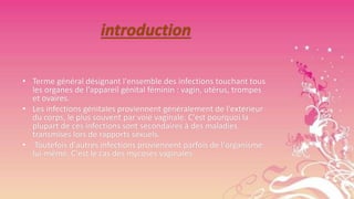 introduction
• Terme général désignant l'ensemble des infections touchant tous
les organes de l'appareil génital féminin : vagin, utérus, trompes
et ovaires.
• Les infections génitales proviennent généralement de l'extérieur
du corps, le plus souvent par voie vaginale. C'est pourquoi la
plupart de ces infections sont secondaires à des maladies
transmises lors de rapports sexuels.
• Toutefois d'autres infections proviennent parfois de l'organisme
lui-même. C'est le cas des mycoses vaginales

 