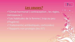 Les causes?
Climat hormonal ( contraception , les règles,
ménopause )
Les habitudes de la femme ( trop ou peu
d’hygiène)
Traitements( antibiotiques, corticoïdes)
Rapports non protégés (les IST)

??

?

 