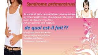 Syndrome prémenstruel
Ensemble de signes psychologiques et/ou physiques
survenant électivement et régulièrement avant les
règles et cédant avec celles-ci
75% des femmes sont touchées

de quoi est-il fait??
Manifestations mammaires
Signes abdomino-pelviens
Troubles psychiques
Traitement: hormonal,……

 