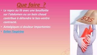 Que faire ?
• Le repos au lit avec une bouillotte
sur l’abdomen ou un bain chaud
contribue à détendre le bas-ventre
contracté.
• Antalgiques si douleur importantes
• Eviter l’aspirine

 