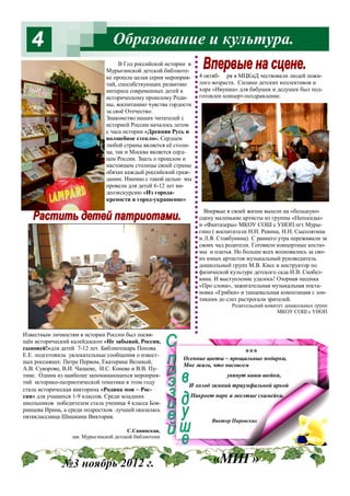 4

Образование и культура.
В Год российской истории в
Мурыгинской детской библиотеке прошла целая серия мероприятий, способствующих развитию
интереса современных детей к
историческому прошлому Родины, воспитанию чувства гордости
за своё Отечество.
Знакомство наших читателей с
историей России началось летом
с часа истории «Древняя Русь и
волшебное стекло». Сердцем
любой страны является её столица, так и Москва является сердцем России. Знать о прошлом и
настоящем столицы своей страны
обязан каждый российский гражданин. Именно с такой целью мы
провели для детей 6-12 лет видеоэкскурсию «Из городакрепости в город-украшение»

4 октяб- ря в МЦКиД чествовали людей пожилого возраста. Силами детских коллективов и
хора «Ивушка» для бабушек и дедушек был подготовлен концерт-поздравление.

Впервые в своей жизни вышли на «большую»
сцену маленькие артисты из группы «Непоседы»
и «Фантазеры» МКОУ СОШ с УИОП пгт Мурыгино ( воспитатели Н.Н. Ревина, Н.Н. Сысолятина
и Л.Я. Стовбунина). С раннего утра переживали за
своих чад родители. Готовили концертные костюмы и платья. Но больше всех волновались за своих юных артистов музыкальный руководитель
дошкольный групп М.В. Кисс и инструктор по
физической культуре детского сада И.В. Скобелкина. И выступление удалось! Озорная песенка
«Про слона», зажигательная музыкальная постановка «Грибки» и танцевальная композиция с зонтиками до слез растрогали зрителей.
Родительский комитет дошкольных групп
МКОУ СОШ с УИОП

Известным личностям в истории России был посвящён исторический калейдоскоп «Не забывай, Россия,
сыновей!»для детей 7-12 лет. Библиотекарь Попова
Е.Е. подготовила увлекательные сообщения о известных россиянах: Петре Первом, Екатерине Великой,
А.В. Суворове, В.И. Чапаеве, И.С. Коневе и В.В. Путине. Одним из наиболее запоминающихся мероприятий историко-патриотической тематики в этом году
стала историческая викторина «Родина моя – Россия» для учащихся 1-9 классов. Среди младших
школьников победителем стала ученица 4 класса Бояринцева Ирина, а среди подростков лучшей оказалась
пятиклассница Шишкина Виктория.

***

Осенние цветы – прощальные подарки,
Мне жаль, что насовсем
увянут ваши шейки,
И холод зимний триумфальной аркой
Накроет парк и желтые скамейки.

Виктор Пировских

С.Савинская,
зав. Мурыгинской детской библиотеки

№3 ноябрь 2012 г.

«МИГ»

 