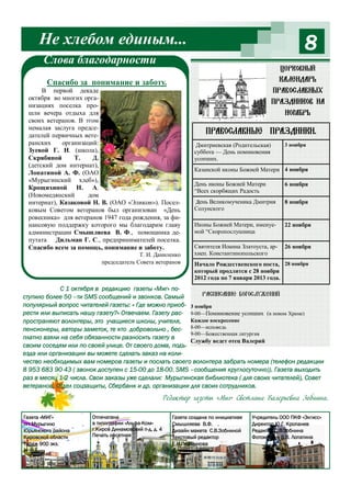 Не хлебом единым...

8

Слова благодарности

Церковный

календарь

Спасибо за понимание и заботу.
В первой декаде
октября во многих организациях поселка прошли вечера отдыха для
своих ветеранов. В этом
немалая заслуга председателей первичных ветеранских
организаций:
Зуевой Г. Н. (школа),
Скрябиной
Т.
Д.
(детский дом интернат),
Лопатиной А. Ф. (ОАО
«Мурыгинский хлеб»),
Крощихиной Н. А.
(Новомедянский
дом
интернат), Казаковой Н. В. (ОАО «Эликон»). Поселковым Советом ветеранов был организован «День
ровесника» для ветеранов 1947 года рождения, за финансовую поддержку которого мы благодарим главу
администрации Смышляева В. Ф., помощника депутата Дильман Г. С., предпринимателей поселка.
Спасибо всем за помощь, понимание и заботу.
Т. И. Даниленко
председатель Совета ветеранов

православных
праздников на
ноябрь

Православные праздники.
Дмитриевская (Родительская)
суббота — День поминовения
усопших.

3 ноября

Казанской иконы Божией Матери 4 ноября
День иконы Божией Матери
“Всех скорбящих Радость

6 ноября

День Великомученика Дмитрия
Солунского

8 ноября

Иконы Божией Матери, именуемой “Скоропослушница

22 ноября

Святителя Иоанна Златоуста, архиеп. Константинопольского

26 ноября

Начало Рождественского поста, 28 ноября
который продлится с 28 ноября
2012 года по 7 января 2013 года.

С 1 октября в редакцию газеты «Миг» поРасписание Богослужений
ступило более 50 –ти SMS сообщений и звонков. Самый
популярный вопрос читателей газеты: « Где можно приоб- 3 ноября
рести или выписать нашу газету?» Отвечаем. Газету рас- 9-00—Поминовение усопших (в новом Храме)
пространяют волонтеры, это учащиеся школы, учителя, Каждое воскресение
пенсионеры, авторы заметок, те кто добровольно , бес- 8-00—исповедь
9-00—Божественная литургия
платно взяли на себя обязанности разносить газету в
Службу ведет отец Валерий
своим соседям или по своей улице. От своего дома, подъезда или организации вы можете сделать заказ на количество необходимых вам номеров газеты и послать своего волонтера забрать номера (телефон редакции
8 953 683 90 43 ( звонок доступен с 15-00 до 18-00, SMS –сообщения круглосуточно)). Газета выходить
раз в месяц 1-2 числа. Свои заказы уже сделали: Мурыгинская библиотека ( для своих читателей), Совет
ветеранов, Отдел соцзащиты, Сбербанк и др. организации для своих сотрудников.

Редактор газеты «Миг» Светлана Валерьевна Зобнина.
Газета «МИГ»
пгт Мурыгино
Юрьянского района
Кировской области
Тираж 900 экз.

Отпечатана
в типографии «Альфа-Ком»
г.Киров Динамовский п-д, д. 4
Печать офсетная

Газета создана по инициативе
Смышляева В.Ф. .
Дизайн макета С.В.Зобниной
Текстовый редактор
Е.Н.Перминова

Учредитель ООО ПКФ «Элгисс»
Директор Ю.Г. Кропанев
Редактор С.В.Зобнина
Фотоколлаж В.В. Лопатина

 