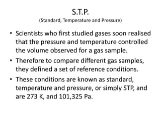 S.T.P.
(Standard, Temperature and Pressure)

• Scientists who first studied gases soon realised
that the pressure and temperature controlled
the volume observed for a gas sample.
• Therefore to compare different gas samples,
they defined a set of reference conditions.
• These conditions are known as standard,
temperature and pressure, or simply STP, and
are 273 K, and 101,325 Pa.

 