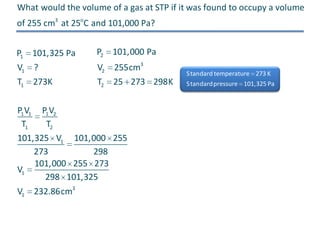 What would the volume of a gas at STP if it was found to occupy a volume
of 255 cm3 at 25oC and 101,000 Pa?
P1 101,325 Pa

P2 101,000 Pa

V1 ?
T1 273K

V2 255cm3
T2 25 273 298K

P1 V1 P1 V2
T1
T2
101,325 V1 101,000 255
273
298
101,000 255 273
V1
298 101,325
V1 232.86cm3

S tandard temperature 273 K
S tandardpressure 101,325 Pa

 