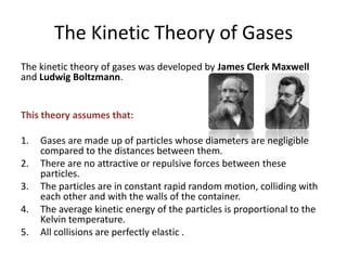 The Kinetic Theory of Gases
The kinetic theory of gases was developed by James Clerk Maxwell
and Ludwig Boltzmann.

This theory assumes that:
1.
2.
3.

4.
5.

Gases are made up of particles whose diameters are negligible
compared to the distances between them.
There are no attractive or repulsive forces between these
particles.
The particles are in constant rapid random motion, colliding with
each other and with the walls of the container.
The average kinetic energy of the particles is proportional to the
Kelvin temperature.
All collisions are perfectly elastic .

 