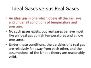 Ideal Gases versus Real Gases
• An ideal gas is one which obeys all the gas laws
and under all conditions of temperature and
pressure.
• No such gases exists, but real gases behave most
like an ideal gas at high temperatures and at low
pressures.
• Under these conditions, the particles of a real gas
are relatively far away from each other, and the
assumptions of the kinetic theory are reasonably
valid.

 