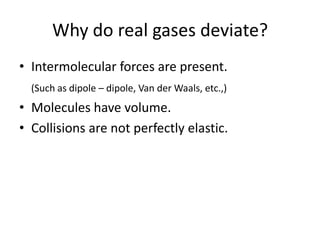 Why do real gases deviate?
• Intermolecular forces are present.
(Such as dipole – dipole, Van der Waals, etc.,)

• Molecules have volume.
• Collisions are not perfectly elastic.

 