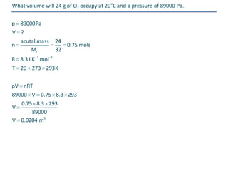 What volume will 24 g of O2 occupy at 20 o C and a pressure of 89000 Pa.
p 89000Pa
V ?
acutal mass
n
Mr

24
0.75 mols
32

R 8.3 J K 1 mol 1
T 20 273 293K
pV nRT
89000 V 0.75 8.3 293
0.75 8.3 293
V
89000
V 0.0204 m3

 