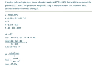 A student collected natural gas from a laboratory gas jet at 25o C in 0.25L flask until the pressure of the
gas was 73327.30 Pa. The gas sample weighted 0.118 g at a temperature of 25o C. From this data,
calculate the molecular mass of the gas.
p 73327.30Pa
V 0.25L 0.25 10 3 m3
n ?
R 8.3 J K 1 mol 1
T 25 273 298K
pV nRT
73327.30 0.25 10

3

73327.30 0.25 10
8.3 298
7.41 10 3 mol n

3

actual mass
n
0.118
mass
7.41 10 3
mass 15.92 g
Mr

n 8.3 298
n

 