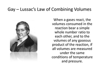 Gay – Lussac’s Law of Combining Volumes
When a gases react, the
volumes consumed in the
reaction bear a simple
whole number ratio to
each other, and to the
volumes of any gaseous
product of the reaction, if
all volumes are measured
under the same
conditions of temperature
and pressure.

 