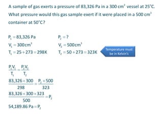 A sample of gas exerts a pressure of 83,326 Pa in a 300 cm3 vessel at 25oC.
What pressure would this gas sample exert if it were placed in a 500 cm3
container at 50oC?
P1

83,326 Pa

P2

?

V1

300cm3

V2

500cm3

T2

50 273 323K

T1 25 273 298 K
P1 V1 P2 V2
T1
T2
83,326 300 P2 500
298
323
83,326 300 323
P2
500
54,189.86 Pa P2

Temperature must
be in Kelvin’s

 