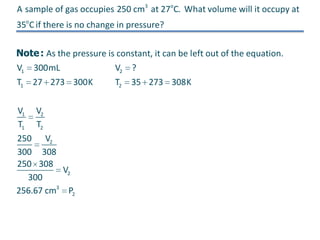 A sample of gas occupies 250 cm3 at 27oC. What volume will it occupy at
35oC if there is no change in pressure?
Note : As the pressure is constant, it can be left out of the equation.
V1

300mL

T1 27 273 300K
V1 V2
T1 T2
250 V2
300 308
250 308
V2
300
256.67 cm3 P2

V2 ?
T2

35 273 308K

 