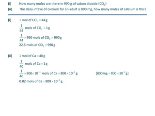 (i)

How many moles are there in 990 g of cabon dioxide (CO2 )

(ii)

The daily intake of calcium for an adult is 800 mg, how many moles of calcium is this?

(i)

1 mol of CO2

44 g

1
mols of CO2 1g
44
1
990 mols of CO2 990 g
44
22.5 mols of CO2 990 g
(ii)

1 mol of Ca 40 g
1
mols of Ca 1g
40
1
800 10 3 mols of Ca 800 10 3 g
40
0.02 mols of Ca 800 10 3 g

[800mg 800 10 3 g]

 