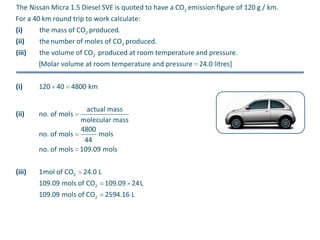 The Nissan Micra 1.5 Diesel SVE is quoted to have a CO2 emission figure of 120 g / km.
For a 40 km round trip to work calculate:
(i)
(ii)
(iii)

the mass of CO2 produced.
the number of moles of CO2 produced.
the volume of CO2 produced at room temperature and pressure.
[Molar volume at room temperature and pressure 24.0 litres]

(i)

120 40 4800 km

(ii)

no. of mols

(iii)

1mol of CO2

actual mass
molecular mass
4800
no. of mols
mols
44
no. of mols 109.09 mols
24.0 L

109.09 mols of CO2
109.09 mols of CO2

109.09 24L
2594.16 L

 