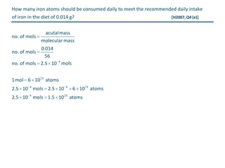 How many iron atoms should be consumed daily to meet the recommended daily intake
of iron in the diet of 0.014 g?

no. of mols

acutalmass
molecular mass

0.014
56
no. of mols 2.5 10 4 mols
no. of mols

1mol 6 10 3 atoms
2.5 10 4 mols 2.5 10

4

2.5 10 4 mols 1.5 10

0

6 10 3 atoms
atoms

[H2007, Q4 (e)]

 