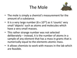 The Mole
• The mole is simply a chemist’s measurement for the
amount of a substance.
• It is a very large number (6 x 1023) as it ‘counts’ very
small ‘objects’ such as atoms and molecules which
have a very small masses.
• This rather strange number was not selected
deliberately – instead, it is the number of atoms in a
sample of any element that has a mass in grams that is
numerically equal to the elements atomic mass.
• It allows chemists to work with masses in the lab which
are feasible.

 