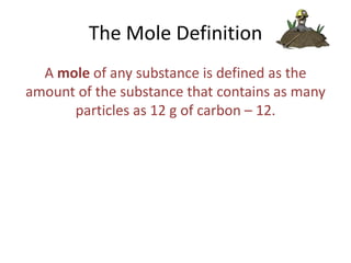 The Mole Definition
A mole of any substance is defined as the
amount of the substance that contains as many
particles as 12 g of carbon – 12.

 