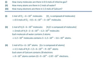 (i)
(ii)

How many molecules are there in 0.5 mols of chlorine gas?
How many atoms are there in 2 mols of water?

(iii)

How many electrons are there in 1.5 mols of Calcium?

(i)

1 mol of Cl2

6 1023 molecules

0.5 mols of Cl2
(ii)

0.5 6 1023

1 mol of H2 0 6 1023 molecules

[Cl2 is composed of molecules]
3 1023 molecules
[H2 O is composed of molecules]

2mols of H2 0 2 6 1023 1.2 1024 molecules
Each molecule of water contains 3 atoms
1.2 1024 molecules contains 3 1.2 1024
(ii)

3.6 1024 atoms.

1 mol of Ca 6 1023 atoms [Ca is composed of atoms]
1.5 mols of H2 0 1.5 6 1023

9 1023 atoms

Each atom of Calcium contains 20 electrons
9 1023 atoms contain 23 9 1024

2.07 1025 electrons.

 