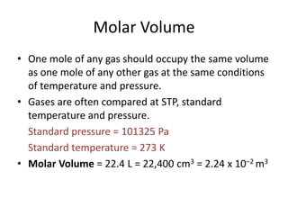 Molar Volume
• One mole of any gas should occupy the same volume
as one mole of any other gas at the same conditions
of temperature and pressure.
• Gases are often compared at STP, standard
temperature and pressure.
Standard pressure = 101325 Pa
Standard temperature = 273 K
• Molar Volume = 22.4 L = 22,400 cm3 = 2.24 x 10–2 m3

 
