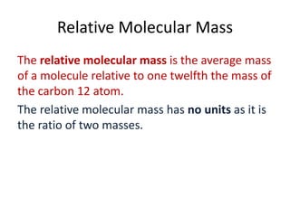 Relative Molecular Mass
The relative molecular mass is the average mass
of a molecule relative to one twelfth the mass of
the carbon 12 atom.
The relative molecular mass has no units as it is
the ratio of two masses.

 