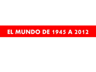 EL MUNDO DE 1945 A 2012

 
