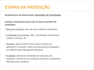Arquitectura de Informação: Inventário de Conteúdos
• Nome do conteúdo: deve ser auto evidente e explicativo.

!
• Localização do conteúdo: URL, a localização na hierarquia
criada no servidor, etc.

!
• Template: ajuda a deﬁnir como é que o sistema vai
apresentar o conteúdo. Muito útil para projectos baseados
em CMS (Content Management System).

!
• Finalidade: descrever a ﬁnalidade de cada peça de
conteúdo, a forma como o conteúdo encontra os objectivos
deﬁnidos para o projecto.
Campos necessários para criar um bom inventário de
conteúdos:
ETAPAS NA PRODUÇÃO
 