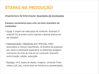 Arquitectura de Informação: Inventário de Conteúdos
Campos necessários para criar um bom inventário de
conteúdos:
• Fonte: a origem de cada peça de conteúdo. Exemplo: É
original? Ou já existe noutro suporte e apenas precisa de
ser editado?

!
• Calendarização / Milestones (por deﬁnição, estão
associados a marcos importantes, na timeline de projecto):
por vezes é necessário especiﬁcar os diferentes estágios/
momentos do ciclo de vida de um conteúdo. Exemplo:
autor/criação, edição, expiração.

!
• Formato: html, bases de dados, imagens, conteúdo Flash,
vídeos, pdf, doc, outros tipos de ﬁcheiros ou apresentação.
ETAPAS NA PRODUÇÃO
 