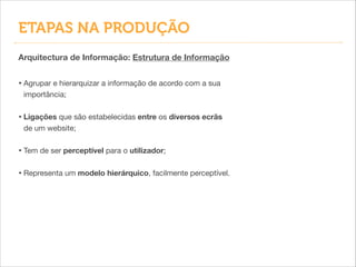• Agrupar e hierarquizar a informação de acordo com a sua
importância;
!
• Ligações que são estabelecidas entre os diversos ecrãs
de um website;

!
• Tem de ser perceptível para o utilizador;

!
• Representa um modelo hierárquico, facilmente perceptível.
Arquitectura de Informação: Estrutura de Informação
ETAPAS NA PRODUÇÃO
 
