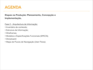 Etapas na Produção: Planeamento, Concepção e
Implementação.
!
Fase 2 - Arquitectura de Informação:

• Inventário de conteúdo;

• Estrutura de Informação;

• Wireframes;

• Modelos e Especiﬁcações Funcionais (SPECS);

• Storyboard;
• Mapa de Fluxos de Navegação (User Flows).
AGENDA
 