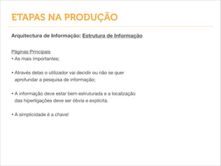 ETAPAS NA PRODUÇÃO
Arquitectura de Informação: Estrutura de Informação
Páginas Principais

• As mais importantes;

!
• Através delas o utilizador vai decidir ou não se quer
aprofundar a pesquisa de informação;

!
• A informação deve estar bem estruturada e a localização
das hiperligações deve ser óbvia e explícita.

!
• A simplicidade é a chave!
 