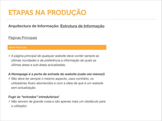 ETAPAS NA PRODUÇÃO
Arquitectura de Informação: Estrutura de Informação
Páginas Principais
BOAS PRÁTICAS
✓ A página principal de qualquer website deve conter sempre as
últimas novidades e de preferência a informação de quais as
últimas áreas e sub-áreas actualizadas.
!
A Homepage é a porta de entrada do website (cada vez menos!)
✓ Não deve ter sempre o mesmo aspecto, caso contrário, os
utilizadores ﬁcam aborrecidos e com a ideia de que é um website
sem actualização.
!
Fugir às “entradas” introdutórias!
✓ Não servem de grande coisa e são apenas mais um obstáculo para
o utilizador.
 