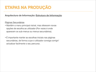 ETAPAS NA PRODUÇÃO
Arquitectura de Informação: Estrutura de Informação
Páginas Secundárias

• Mantêm o menu principal visível, mas oferecem novas
opções de escolha ao utilizador (Por vezes é onde
aparecem os sub-menus ou menus secundários).

!
• É importante manter as escolhas iniciais nas páginas
secundárias, de forma a que o utilizador consiga corrigir/
actualizar facilmente o seu percurso.
 