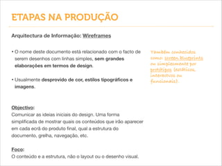 Arquitectura de Informação: Wireframes
• O nome deste documento está relacionado com o facto de
serem desenhos com linhas simples, sem grandes
elaborações em termos de design.

!
• Usualmente desprovido de cor, estilos tipográﬁcos e
imagens.

!
!
Objectivo:
Comunicar as ideias iniciais do design. Uma forma
simpliﬁcada de mostrar quais os conteúdos que irão aparecer
em cada ecrã do produto ﬁnal, qual a estrutura do
documento, grelha, navegação, etc.

!
Foco:
O conteúdo e a estrutura, não o layout ou o desenho visual.
Também conhecidos
como: screen blueprints
ou simplesmente por
protótipos (estáticos,
interactvos ou
funcionais).
ETAPAS NA PRODUÇÃO
 