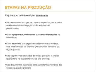 • São o rascunho/esboços de um ecrã especíﬁco, onde todos
os elementos da navegação e informações são
posicionadas;

!
• Onde agrupamos, ordenamos e criamos hierarquias de
conteúdos;

!
• É um esqueleto que organiza os elementos da interface,
sem interferências do projecto gráﬁco/visual (desenho do
layout gráﬁco);

!
• São os primeiros resultados de toda a pesquisa e análise
que foi feita na etapa referente ao pré-projecto;

!
• São documentos essenciais para os restantes membros das
várias equipas de projecto.
Arquitectura de Informação: Wireframes
ETAPAS NA PRODUÇÃO
 