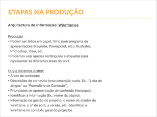 Arquitectura de Informação: Wireframes
Produção

• Podem ser feitos em papel, html, num programa de
apresentações (Keynote, Powerpoint, etc.), Illustrator,
Photoshop, Visio, etc.

• Podemos usar apenas rectângulos e etiquetas para
representar as diferentes áreas do ecrã.

!
O que devemos ilustrar:

• Áreas de conteúdo;

• Descrições de conteúdo (uma descrição curta. Ex.: “Lista de
artigos” ou “Formulário de Contacto”).

• Prioridades de apresentação de conteúdo (hierarquia).

• Identiﬁcar a informação (Ex.: nome da página).

• Informação de gestão de projecto: o nome do criador do
wireframe, o nº de ecrã, a versão, etc. (identiﬁcar o
wireframe no contexto geral do projecto).
ETAPAS NA PRODUÇÃO
 