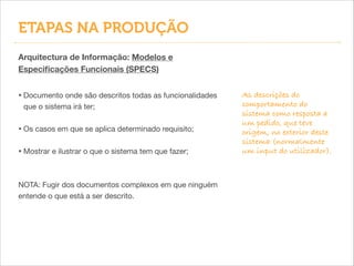 Arquitectura de Informação: Modelos e
Especiﬁcações Funcionais (SPECS)
• Documento onde são descritos todas as funcionalidades
que o sistema irá ter;

!
• Os casos em que se aplica determinado requisito;

!
• Mostrar e ilustrar o que o sistema tem que fazer;

!
!
NOTA: Fugir dos documentos complexos em que ninguém
entende o que está a ser descrito.
ETAPAS NA PRODUÇÃO
As descrições do
comportamento do
sistema como resposta a
um pedido, que teve
origem, no exterior deste
sistema (normalmente
um input do utilizador).
 