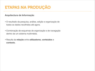 Arquitectura de Informação
• O resultado da pesquisa, análise, edição e organização de
todos os dados recolhidos até agora.

!
• Combinação de esquemas de organização e de navegação
dentro de um sistema multimédia.

!
• Resulta da relação entre utilizadores, conteúdos e
contexto.
ETAPAS NA PRODUÇÃO
 