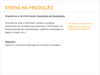 Também conhecida como
análise de conteúdo ou
auditoria de conteúdo.
Arquitectura de Informação: Inventário de Conteúdos
Uma lista de toda a informação contida no projecto
juntamente com os dados que descrevem a informação nos
diversos pontos de vista (Exemplo: audiência, localização na
página, criação, etc.).

!
!
Objectivo:
Capturar e descrever cada peça de conteúdo do projecto.
ETAPAS NA PRODUÇÃO
 